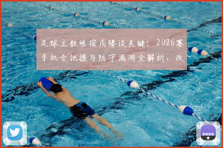 足球主教练宿茂臻谈关键：2026赛季机会把握与防守漏洞全解析，改进方法深度探讨