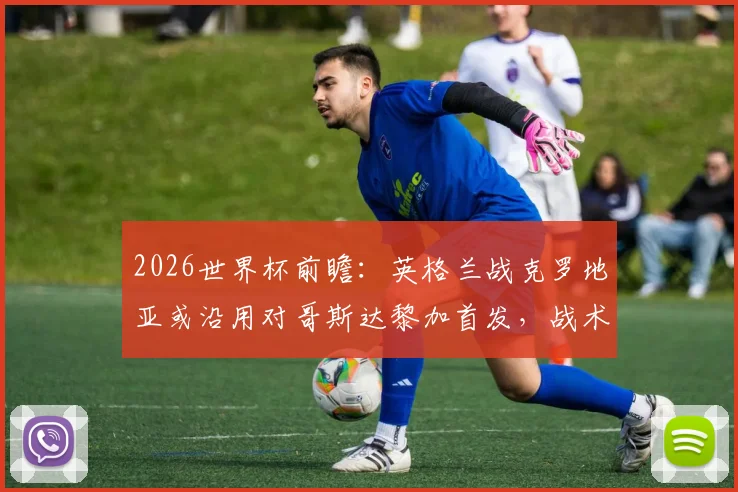 2026世界杯前瞻：英格兰战克罗地亚或沿用对哥斯达黎加首发，战术稳定性成关键