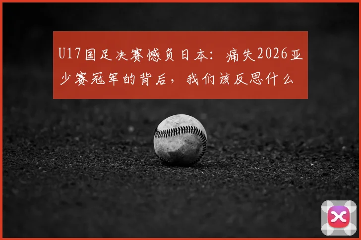 U17国足决赛憾负日本：痛失2026亚少赛冠军的背后，我们该反思什么？青训差距与未来出路深度探讨