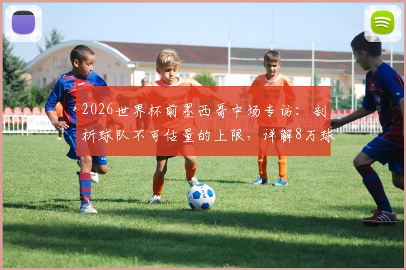 2026世界杯前墨西哥中场专访:剖析球队不可估量的上限,详解8万球迷狂热支持的比赛现场