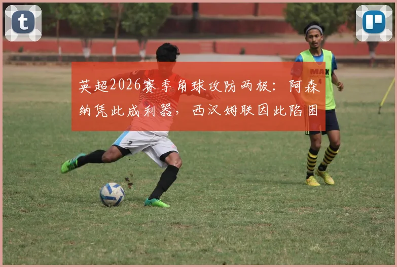 英超2026赛季角球攻防两极:阿森纳凭此成利器,西汉姆联因此陷困境,数据背后有何战术玄机?
