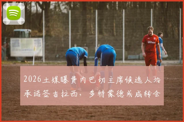 2026土媒曝费内巴切主席候选人均承诺签吉拉西,多特蒙德或成转会最大受益方,详解交易内幕与影响