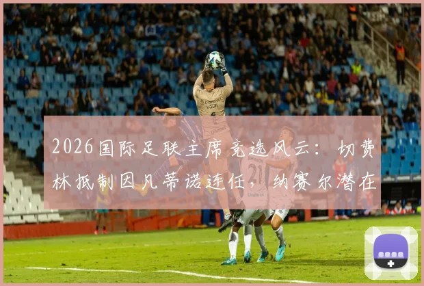 2026国际足联主席竞选风云：切费林抵制因凡蒂诺连任，纳赛尔潜在参选引关注