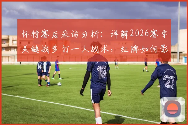 怀特赛后采访分析：详解2026赛季关键战多打一人战术，红牌如何影响比赛胜负走向