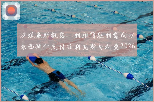 沙媒最新披露：利雅得胜利需向切尔西拜仁支付菲利克斯与科曼2026转会浮动奖金，具体条款详解