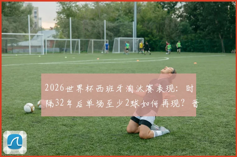 2026世界杯西班牙淘汰赛表现：时隔32年后单场至少2球如何再现？晋级之路与数据分析