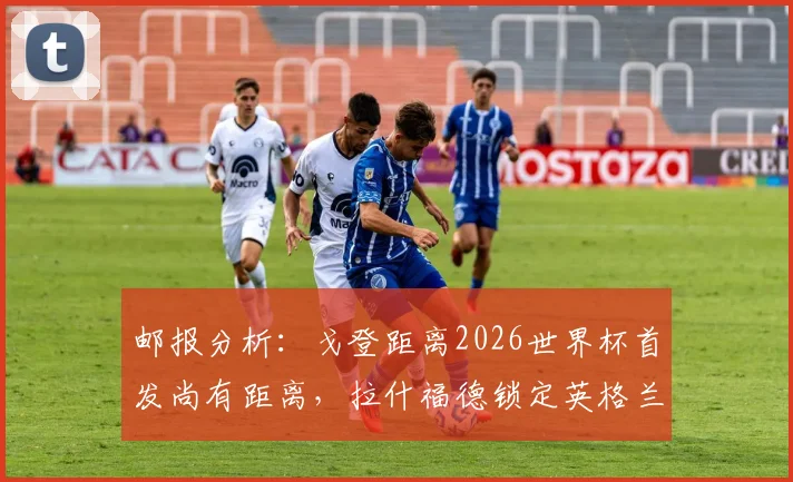 邮报分析:戈登距离2026世界杯首发尚有距离,拉什福德锁定英格兰边路先发?球迷热议三大争议点