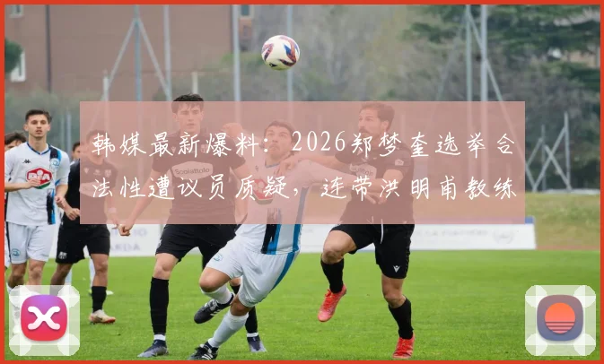 韩媒最新爆料:2026郑梦奎选举合法性遭议员质疑,连带洪明甫教练执照有效性成焦点