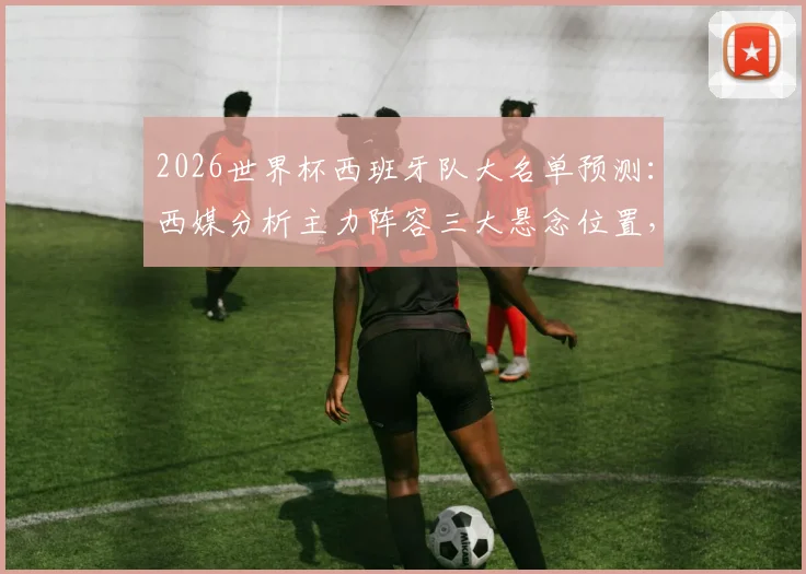 2026世界杯西班牙队大名单预测：西媒分析主力阵容三大悬念位置，附最终名单猜想