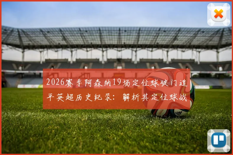 2026赛季阿森纳19场定位球破门追平英超历史纪录:解析其定位球战术与教练团队,附单赛季定位球进球数据详解