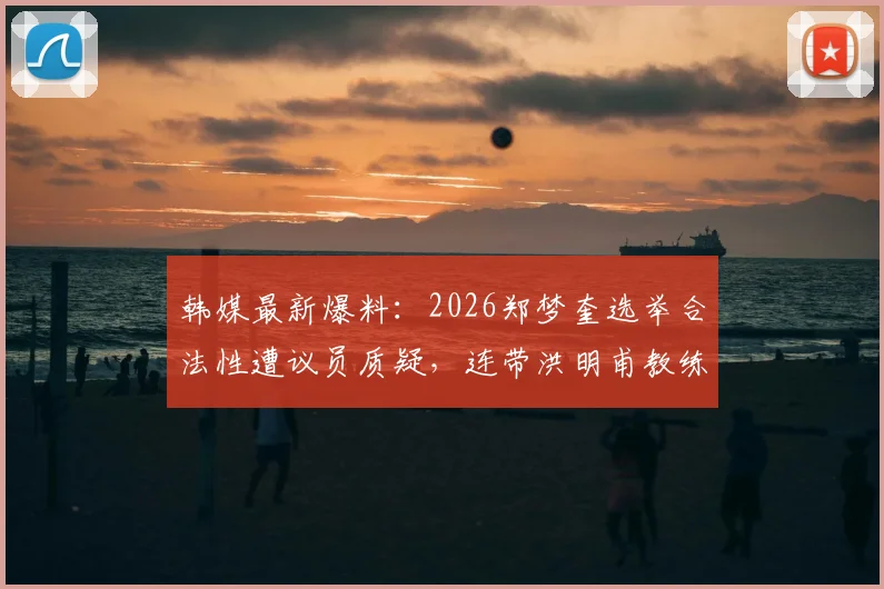 韩媒最新爆料：2026郑梦奎选举合法性遭议员质疑，连带洪明甫教练执照有效性成焦点