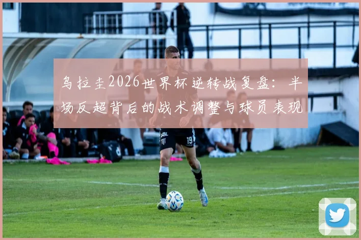 乌拉圭2026世界杯逆转战复盘：半场反超背后的战术调整与球员表现全解析