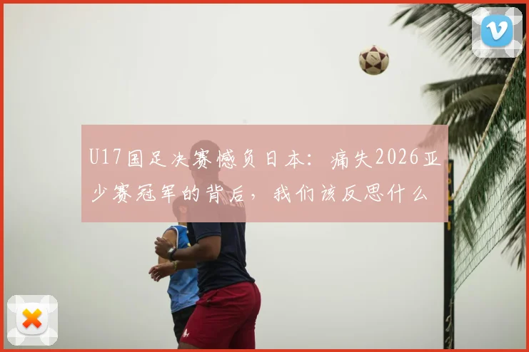 U17国足决赛憾负日本：痛失2026亚少赛冠军的背后，我们该反思什么？青训差距与未来出路深度探讨