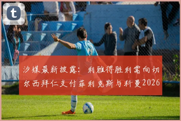 沙媒最新披露：利雅得胜利需向切尔西拜仁支付菲利克斯与科曼2026转会浮动奖金，具体条款详解