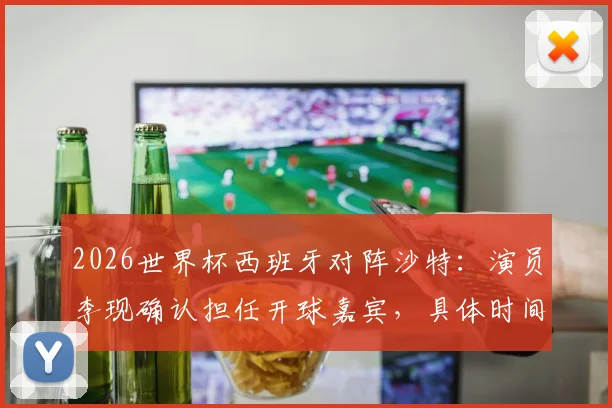2026世界杯西班牙对阵沙特:演员李现确认担任开球嘉宾,具体时间与着装看点解析