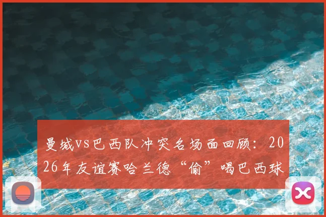 曼城vs巴西队冲突名场面回顾:2026年友谊赛哈兰德“偷”喝巴西球门水细节全解析,附足球比赛趣味瞬间盘点